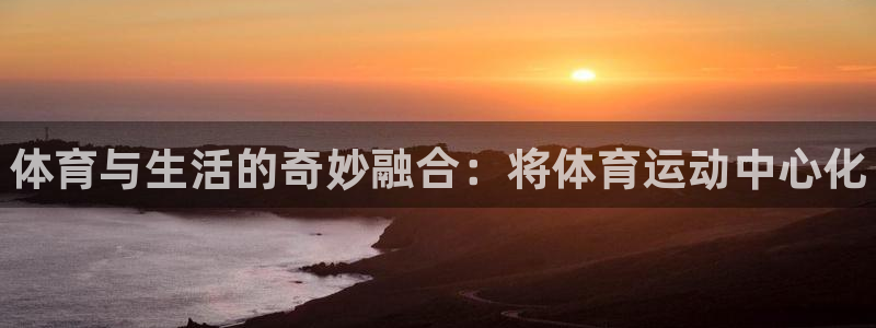 k1体育网址：体育与生活的奇妙融合：将体育运动中心化