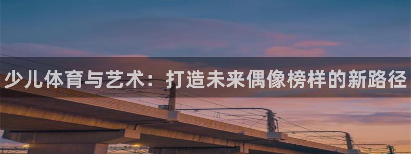 k1体育娱乐：少儿体育与艺术：打造未来偶像榜样的新路径