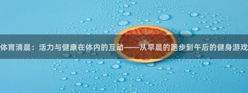 k1体育app下载：体育清晨：活力与健康在体内的互动——从早晨的跑步到午后的健身游戏