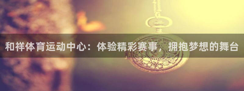 k1体育链接多少：和祥体育运动中心：体验精彩赛事，拥抱梦想的舞台